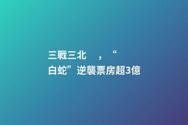 三戰三北，“白蛇”逆襲票房超3億-第1張-觀點-玄機派